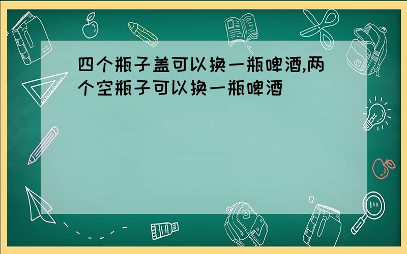 四个瓶子盖可以换一瓶啤酒,两个空瓶子可以换一瓶啤酒