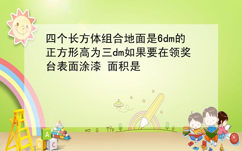 四个长方体组合地面是6dm的正方形高为三dm如果要在领奖台表面涂漆 面积是