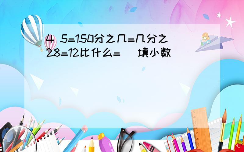 4 5=150分之几=几分之28=12比什么= (填小数)