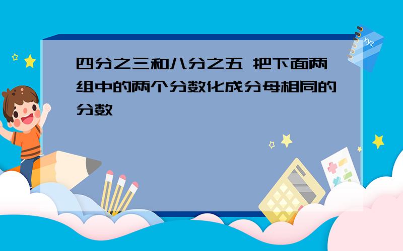 四分之三和八分之五 把下面两组中的两个分数化成分母相同的分数