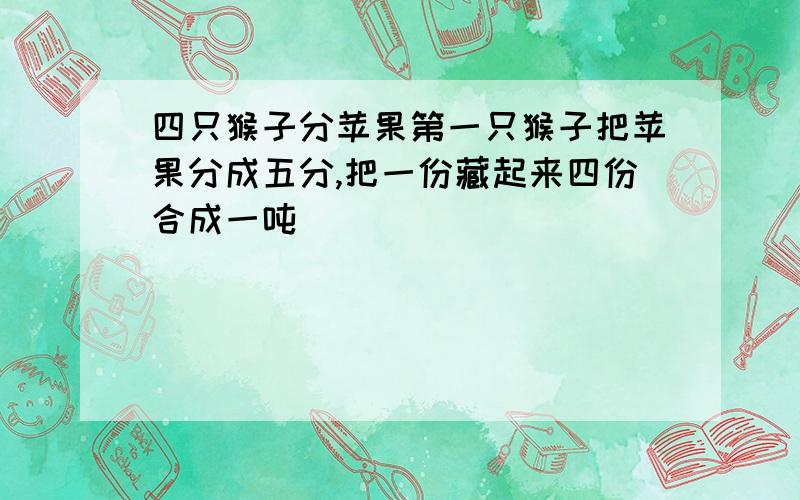 四只猴子分苹果第一只猴子把苹果分成五分,把一份藏起来四份合成一吨