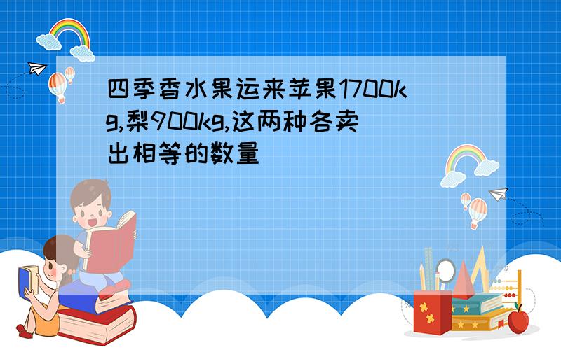 四季香水果运来苹果1700kg,梨900kg,这两种各卖出相等的数量