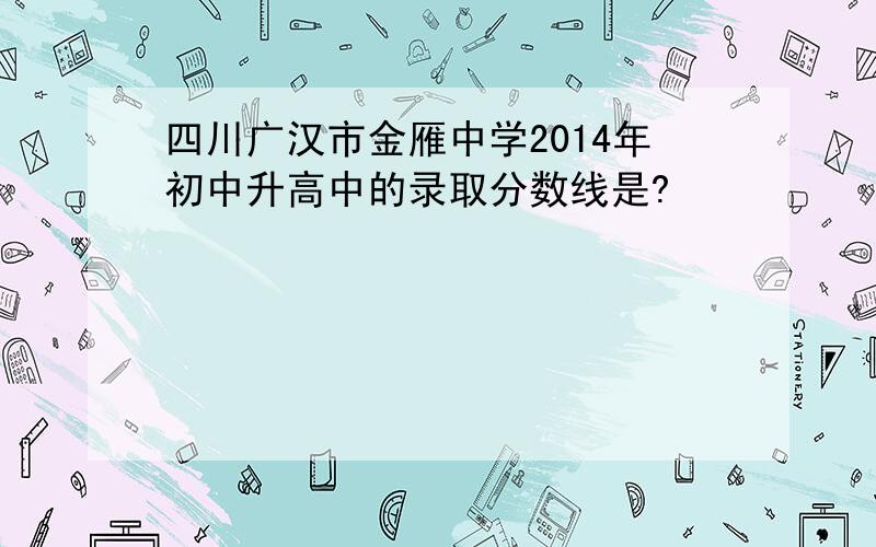 四川广汉市金雁中学2014年初中升高中的录取分数线是?