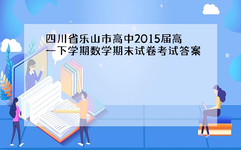 四川省乐山市高中2015届高一下学期数学期末试卷考试答案