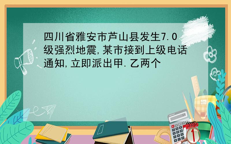 四川省雅安市芦山县发生7.0级强烈地震,某市接到上级电话通知,立即派出甲.乙两个