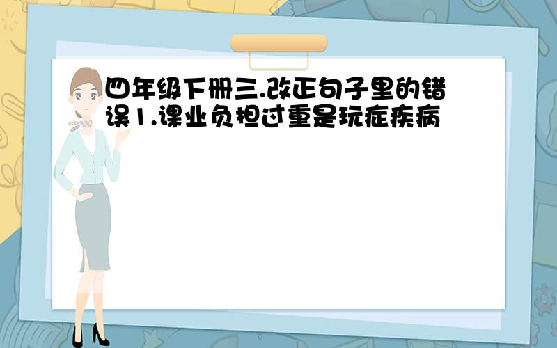 四年级下册三.改正句子里的错误1.课业负担过重是玩症疾病