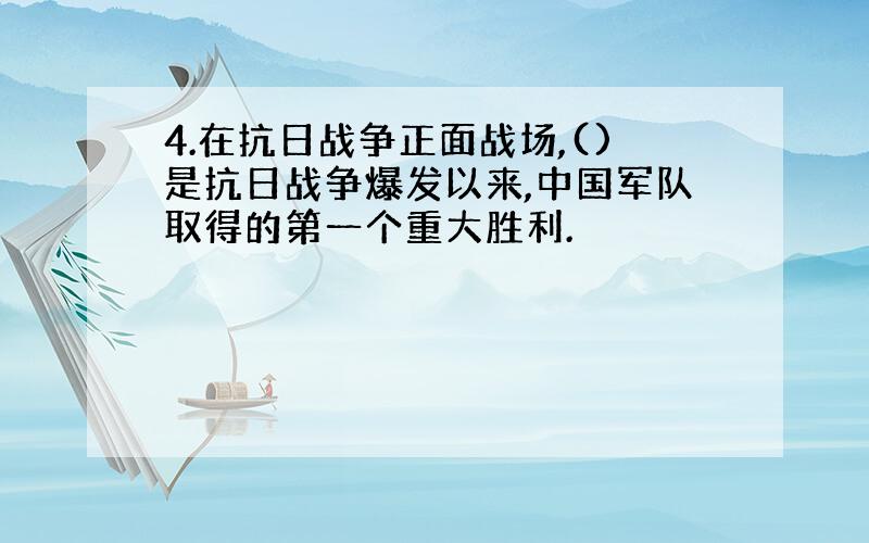 4.在抗日战争正面战场,()是抗日战争爆发以来,中国军队取得的第一个重大胜利.