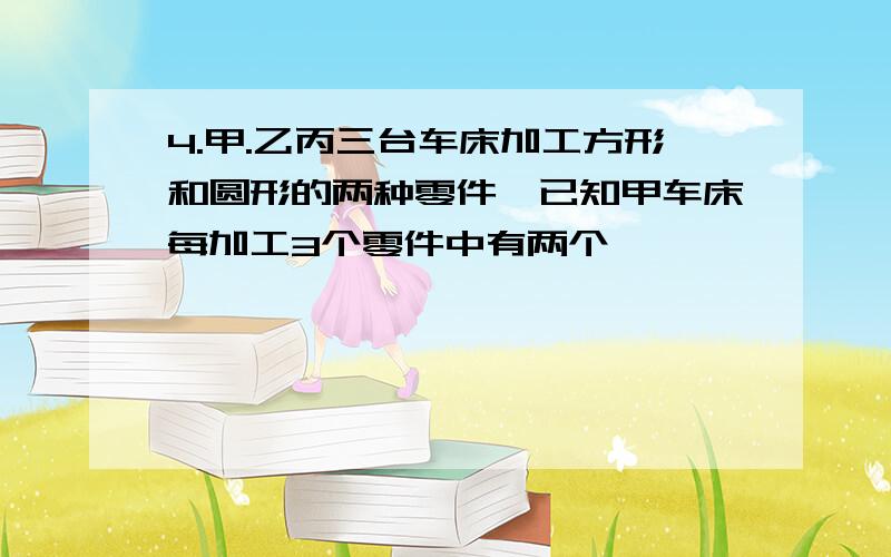 4.甲.乙丙三台车床加工方形和圆形的两种零件,已知甲车床每加工3个零件中有两个