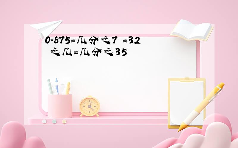 0.875＝几分之7 ＝32 之几＝几分之35