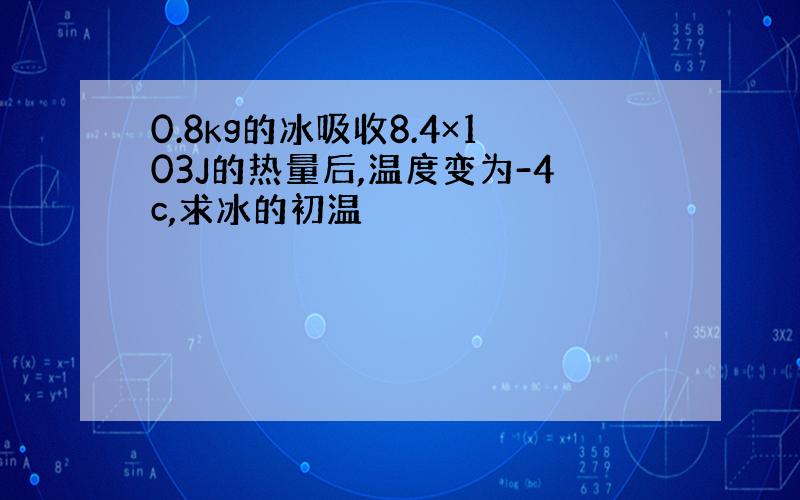 0.8kg的冰吸收8.4×103J的热量后,温度变为-4c,求冰的初温