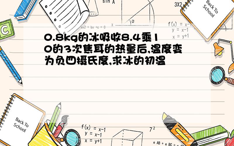 0.8kg的冰吸收8.4乘10的3次焦耳的热量后,温度变为负四摄氏度,求冰的初温