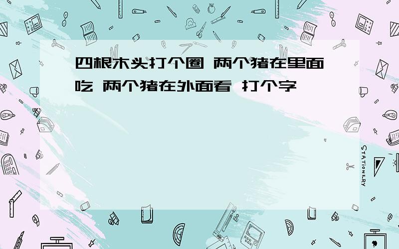 四根木头打个圈 两个猪在里面吃 两个猪在外面看 打个字