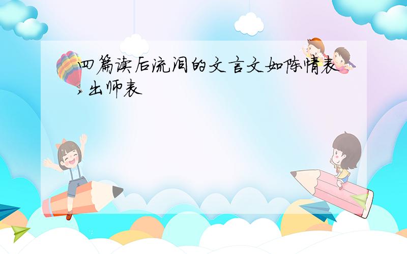 四篇读后流泪的文言文如陈情表,出师表