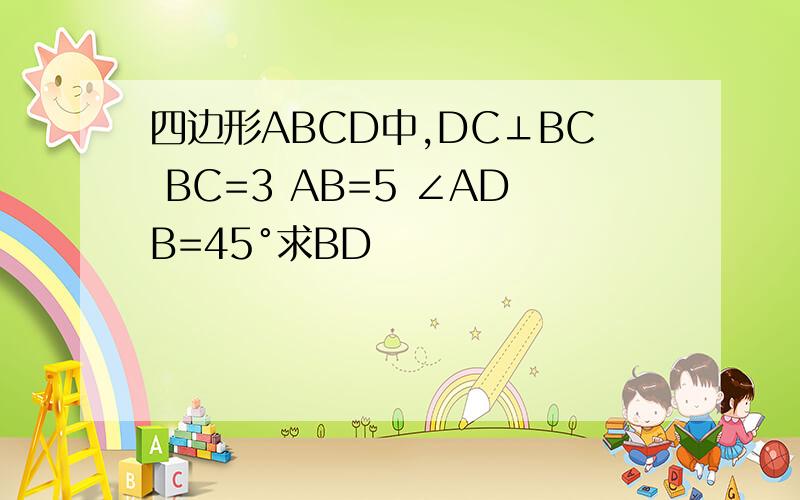 四边形ABCD中,DC⊥BC BC=3 AB=5 ∠ADB=45°求BD