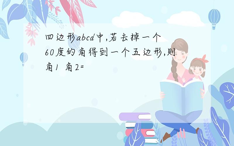 四边形abcd中,若去掉一个60度的角得到一个五边形,则角1 角2=