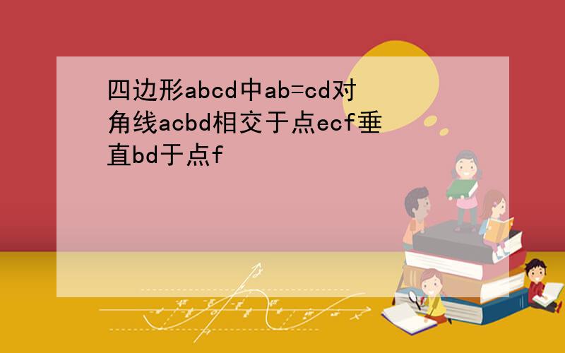 四边形abcd中ab=cd对角线acbd相交于点ecf垂直bd于点f