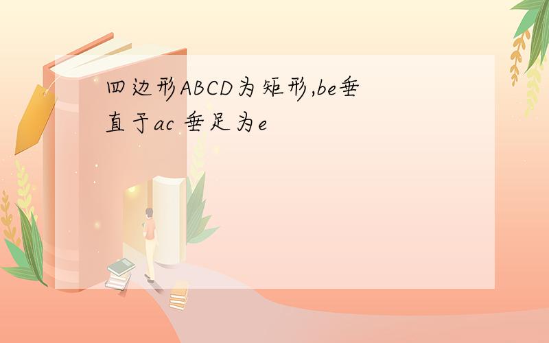 四边形ABCD为矩形,be垂直于ac 垂足为e