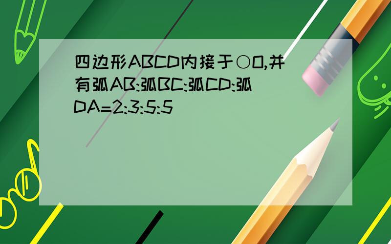 四边形ABCD内接于○O,并有弧AB:弧BC:弧CD:弧DA=2:3:5:5