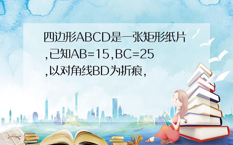 四边形ABCD是一张矩形纸片,已知AB=15,BC=25,以对角线BD为折痕,