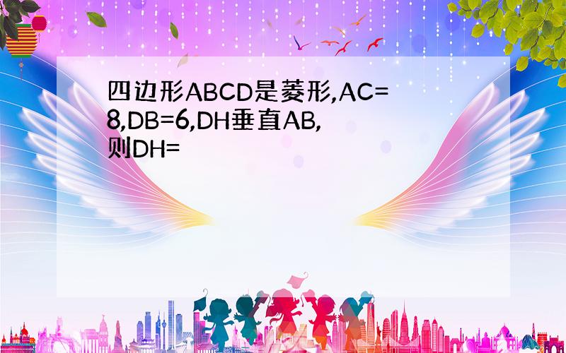 四边形ABCD是菱形,AC=8,DB=6,DH垂直AB,则DH=