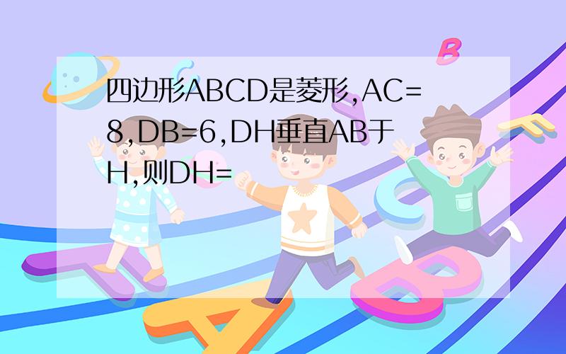 四边形ABCD是菱形,AC=8,DB=6,DH垂直AB于H,则DH=