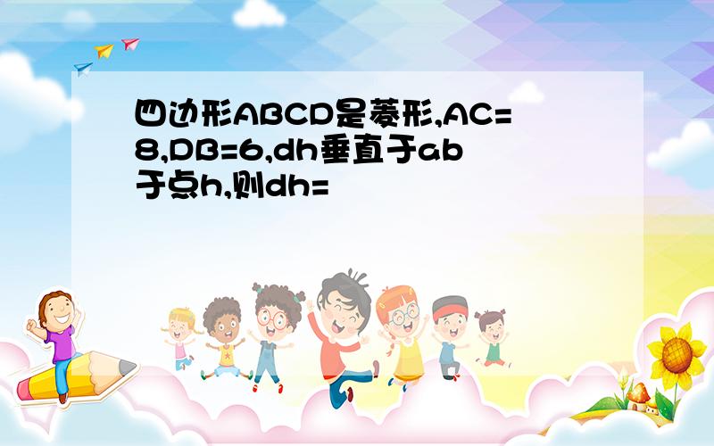 四边形ABCD是菱形,AC=8,DB=6,dh垂直于ab于点h,则dh=