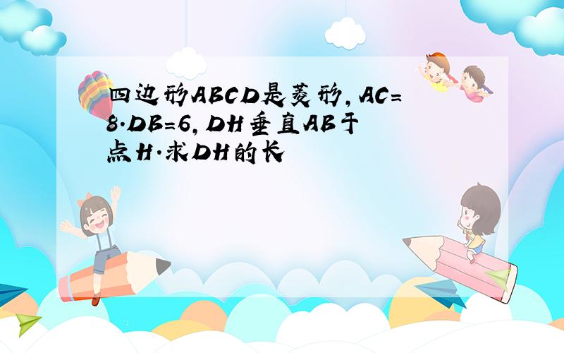 四边形ABCD是菱形,AC=8.DB=6,DH垂直AB于点H.求DH的长