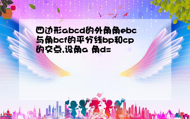 四边形abcd的外角角ebc与角bcf的平分线bp和cp的交点,设角a 角d=