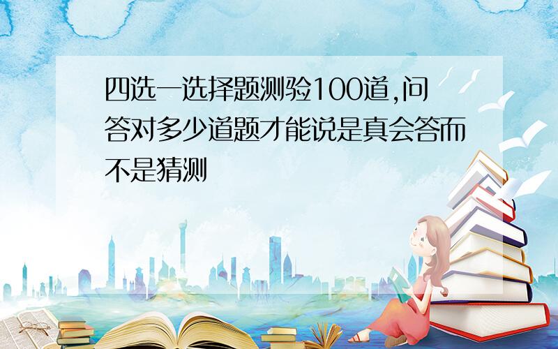 四选一选择题测验100道,问答对多少道题才能说是真会答而不是猜测