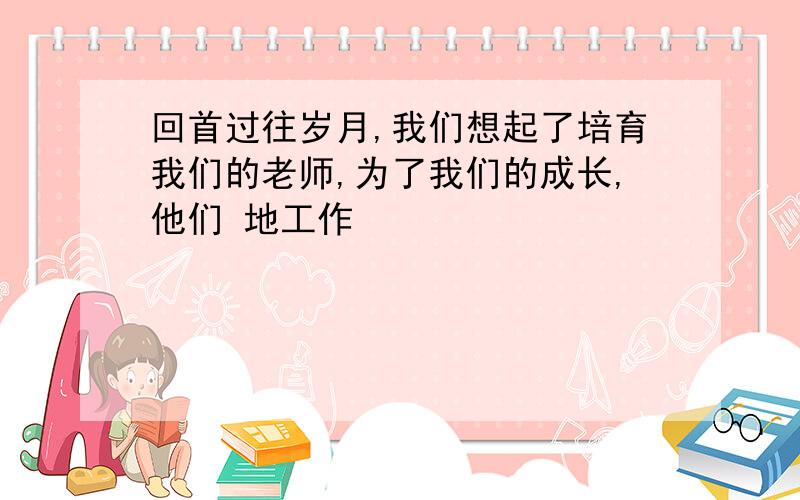 回首过往岁月,我们想起了培育我们的老师,为了我们的成长,他们 地工作