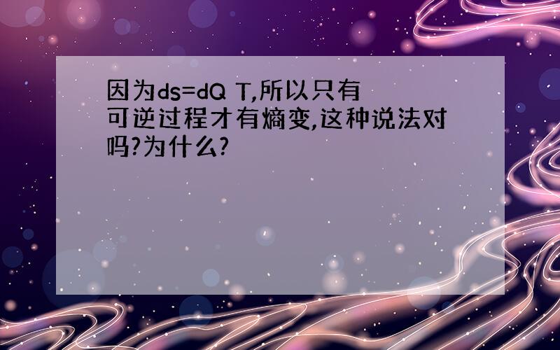 因为ds=dQ T,所以只有可逆过程才有熵变,这种说法对吗?为什么?