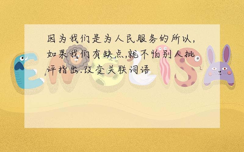 因为我们是为人民服务的所以,如果我们有缺点,就不怕别人批评指出.改变关联词语