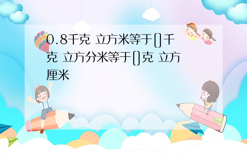 0.8千克 立方米等于[]千克 立方分米等于[]克 立方厘米