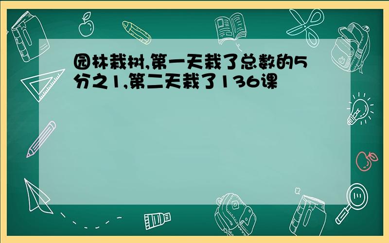 园林栽树,第一天栽了总数的5分之1,第二天栽了136课