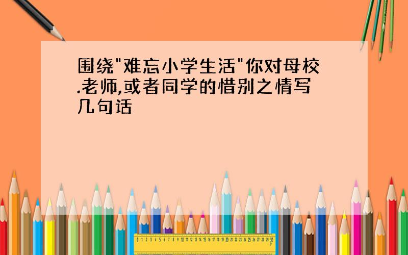 围绕"难忘小学生活"你对母校.老师,或者同学的惜别之情写几句话