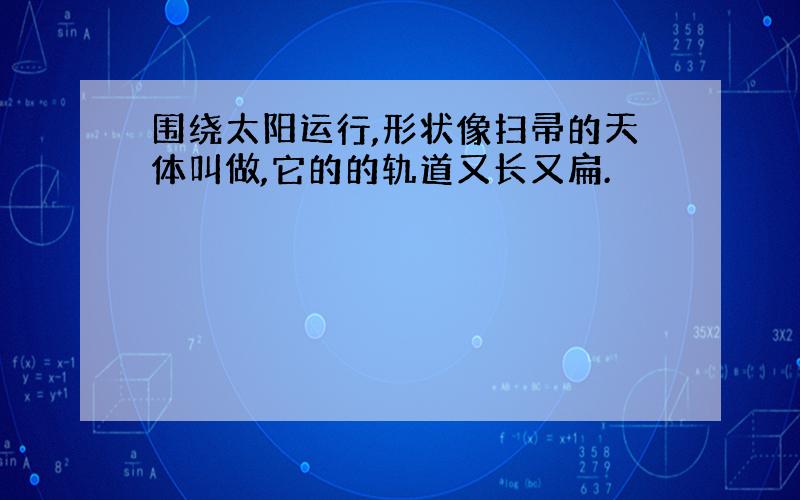 围绕太阳运行,形状像扫帚的天体叫做,它的的轨道又长又扁.