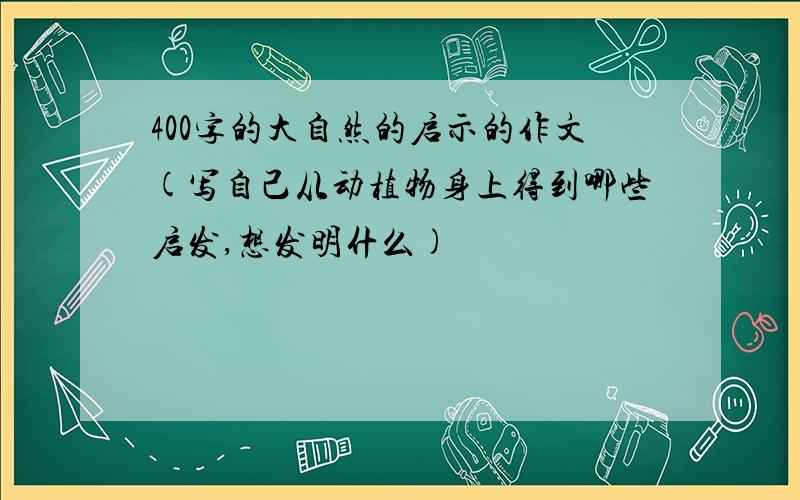 400字的大自然的启示的作文(写自己从动植物身上得到哪些启发,想发明什么)