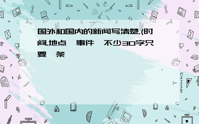 国外和国内的新闻写清楚.(时间.地点,事件,不少30字只要一条