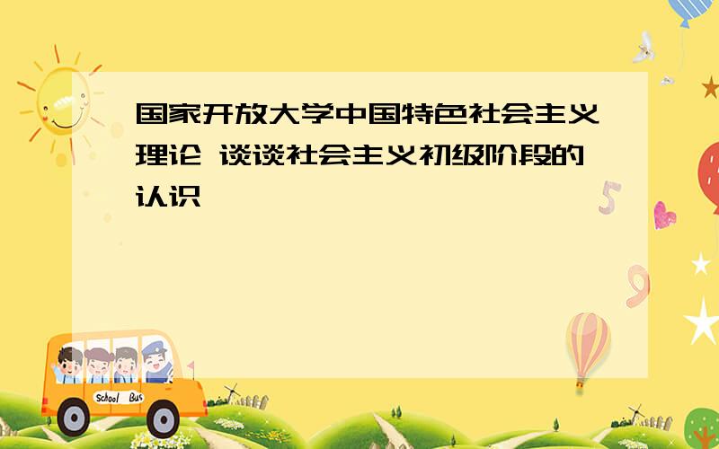 国家开放大学中国特色社会主义理论 谈谈社会主义初级阶段的认识