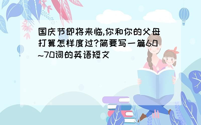 国庆节即将来临,你和你的父母打算怎样度过?简要写一篇60~70词的英语短文