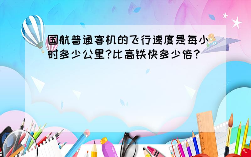 国航普通客机的飞行速度是每小时多少公里?比高铁快多少倍?