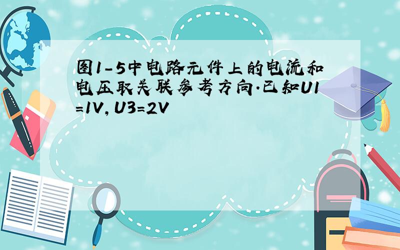 图1-5中电路元件上的电流和电压取关联参考方向.已知U1=1V,U3=2V