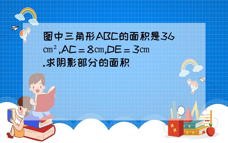 图中三角形ABC的面积是36㎝²,AC＝8㎝,DE＝3㎝.求阴影部分的面积