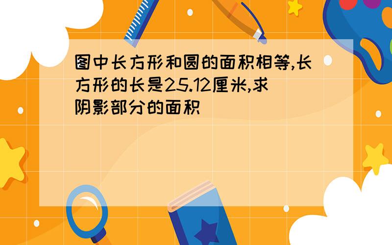 图中长方形和圆的面积相等,长方形的长是25.12厘米,求阴影部分的面积