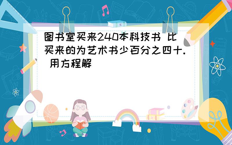 图书室买来240本科技书 比买来的为艺术书少百分之四十. 用方程解