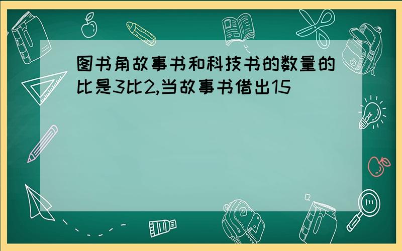 图书角故事书和科技书的数量的比是3比2,当故事书借出15