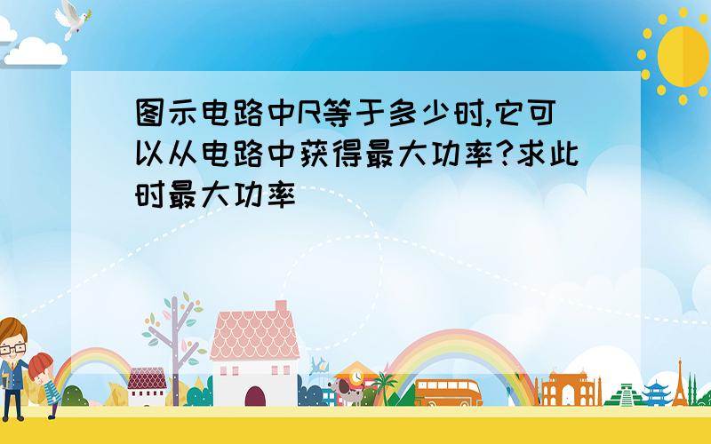 图示电路中R等于多少时,它可以从电路中获得最大功率?求此时最大功率