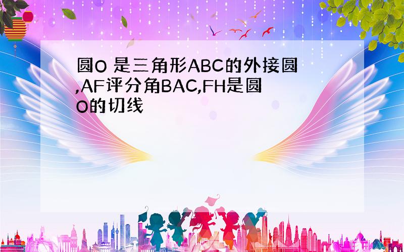 圆O 是三角形ABC的外接圆,AF评分角BAC,FH是圆O的切线