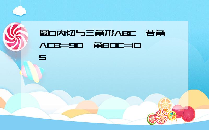 圆O内切与三角形ABC,若角ACB=90,角BOC=105