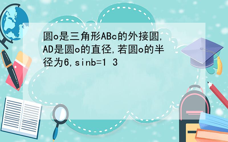 圆o是三角形ABc的外接圆,AD是圆o的直径,若圆o的半径为6,sinb=1 3